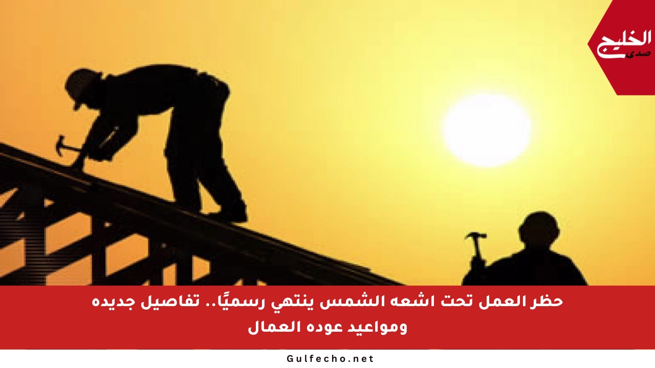 حظر العمل تحت أشعة الشمس ينتهي رسميًا.. تفاصيل جديدة ومواعيد عودة العمال